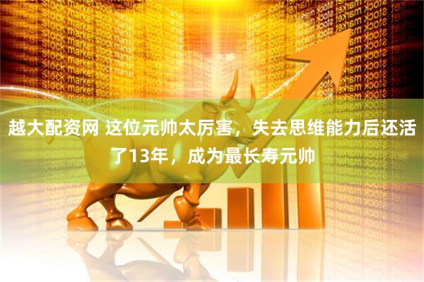 越大配资网 这位元帅太厉害，失去思维能力后还活了13年，成为最长寿元帅
