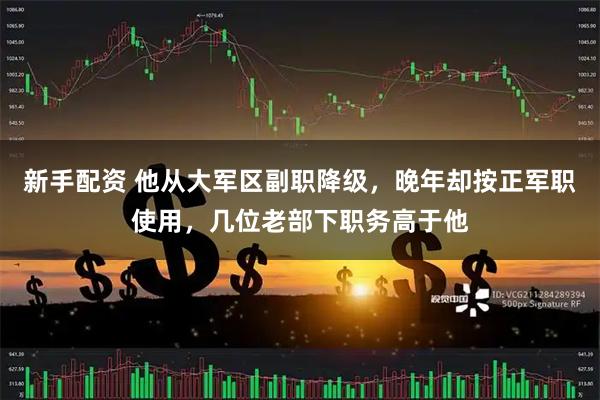 新手配资 他从大军区副职降级，晚年却按正军职使用，几位老部下职务高于他