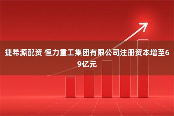 捷希源配资 恒力重工集团有限公司注册资本增至69亿元