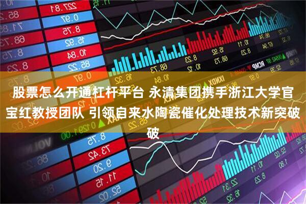 股票怎么开通杠杆平台 永清集团携手浙江大学官宝红教授团队 引领自来水陶瓷催化处理技术新突破