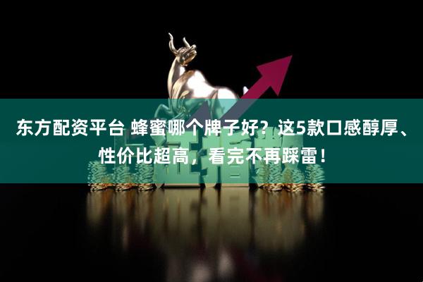 东方配资平台 蜂蜜哪个牌子好？这5款口感醇厚、性价比超高，看完不再踩雷！