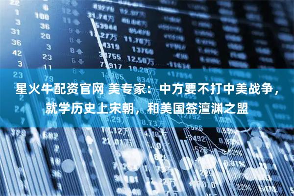 星火牛配资官网 美专家：中方要不打中美战争，就学历史上宋朝，和美国签澶渊之盟