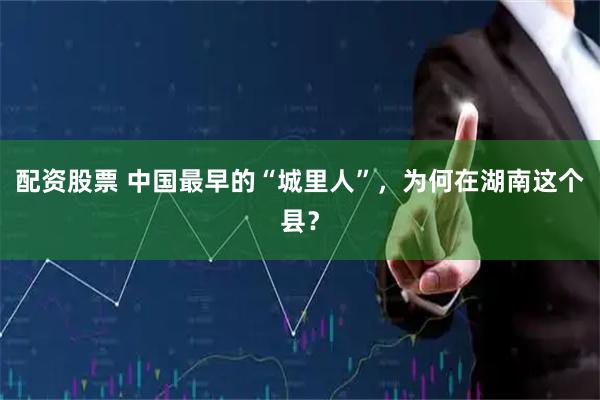 配资股票 中国最早的“城里人”，为何在湖南这个县？