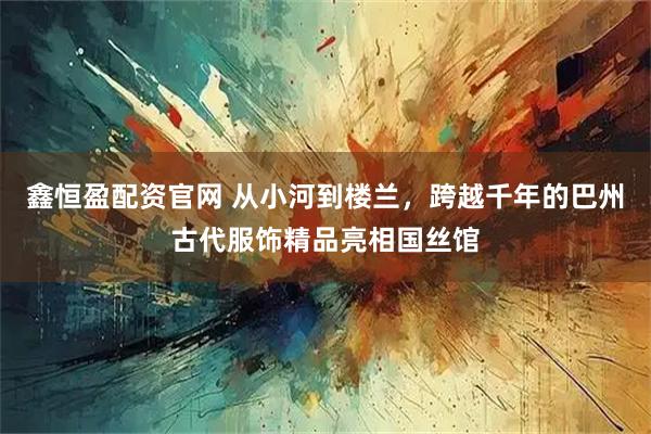 鑫恒盈配资官网 从小河到楼兰，跨越千年的巴州古代服饰精品亮相国丝馆