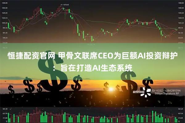 恒捷配资官网 甲骨文联席CEO为巨额AI投资辩护：旨在打造AI生态系统