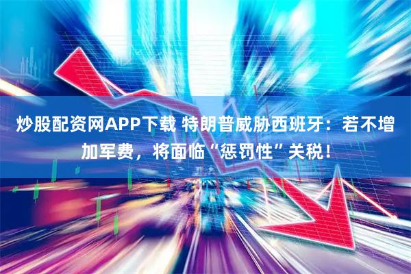 炒股配资网APP下载 特朗普威胁西班牙：若不增加军费，将面临“惩罚性”关税！