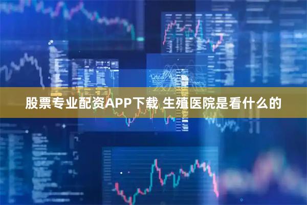 股票专业配资APP下载 生殖医院是看什么的