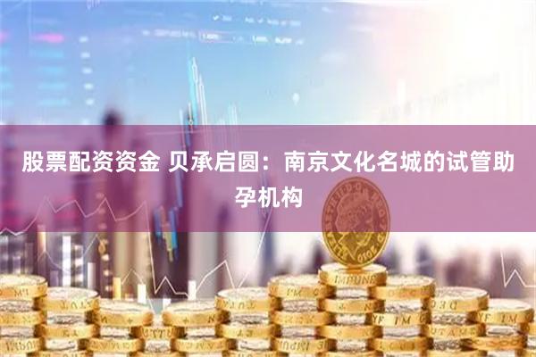 股票配资资金 贝承启圆：南京文化名城的试管助孕机构