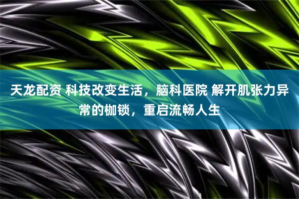 天龙配资 科技改变生活，脑科医院 解开肌张力异常的枷锁，重启流畅人生