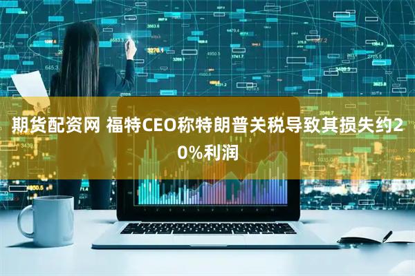 期货配资网 福特CEO称特朗普关税导致其损失约20%利润