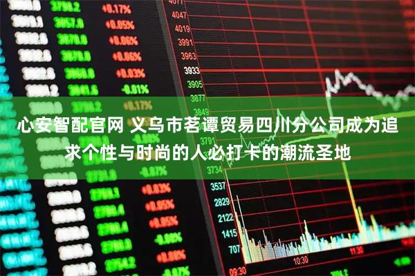 心安智配官网 义乌市茗谭贸易四川分公司成为追求个性与时尚的人必打卡的潮流圣地