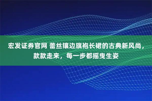 宏发证券官网 蕾丝镶边旗袍长裙的古典新风尚，款款走来，每一步都摇曳生姿