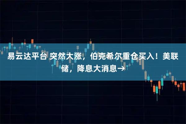 易云达平台 突然大涨，伯克希尔重仓买入！美联储，降息大消息→