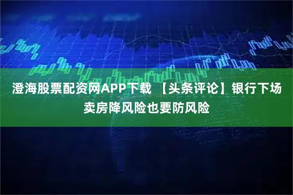 澄海股票配资网APP下载 【头条评论】银行下场卖房降风险也要防风险