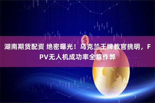 湖南期货配资 绝密曝光！乌克兰王牌教官挑明，FPV无人机成功率全靠作弊