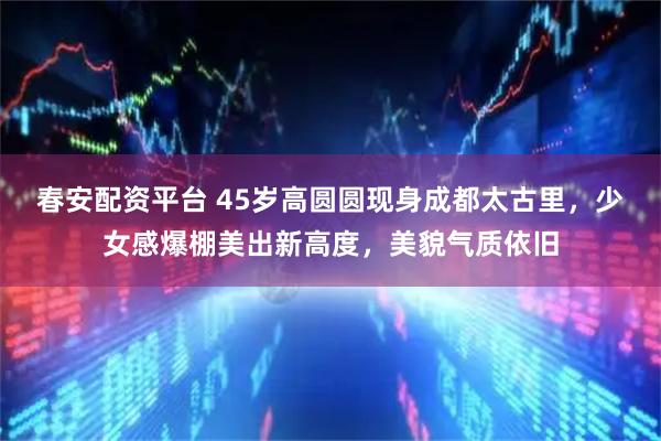 春安配资平台 45岁高圆圆现身成都太古里，少女感爆棚美出新高度，美貌气质依旧