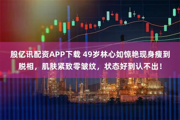 股亿讯配资APP下载 49岁林心如惊艳现身瘦到脱相，肌肤紧致零皱纹，状态好到认不出！