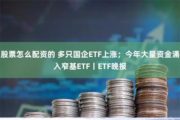 股票怎么配资的 多只国企ETF上涨；今年大量资金涌入窄基ETF丨ETF晚报