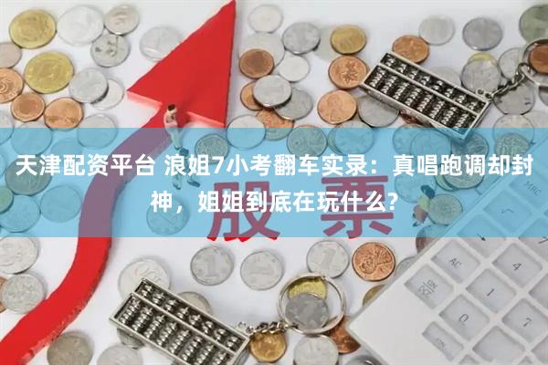 天津配资平台 浪姐7小考翻车实录：真唱跑调却封神，姐姐到底在玩什么?