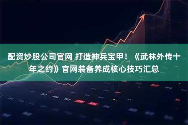 配资炒股公司官网 打造神兵宝甲！《武林外传十年之约》官网装备养成核心技巧汇总