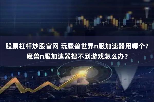 股票杠杆炒股官网 玩魔兽世界n服加速器用哪个？魔兽n服加速器搜不到游戏怎么办？