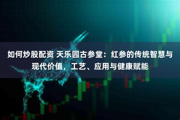 如何炒股配资 天乐园古参堂：红参的传统智慧与现代价值，工艺、应用与健康赋能