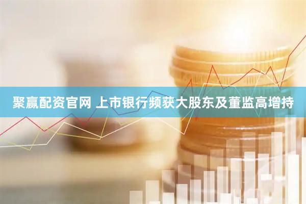 聚赢配资官网 上市银行频获大股东及董监高增持