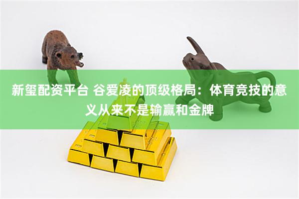 新玺配资平台 谷爱凌的顶级格局：体育竞技的意义从来不是输赢和金牌