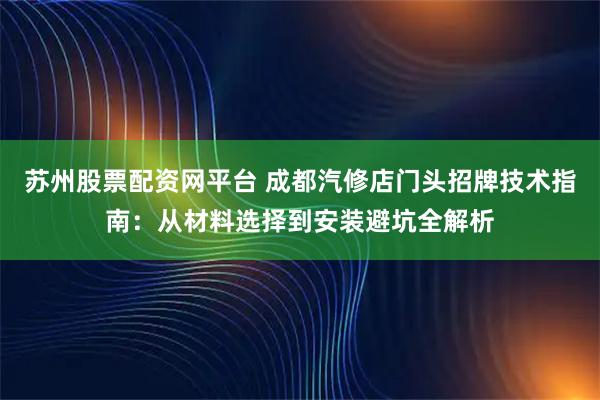 苏州股票配资网平台 成都汽修店门头招牌技术指南：从材料选择到安装避坑全解析