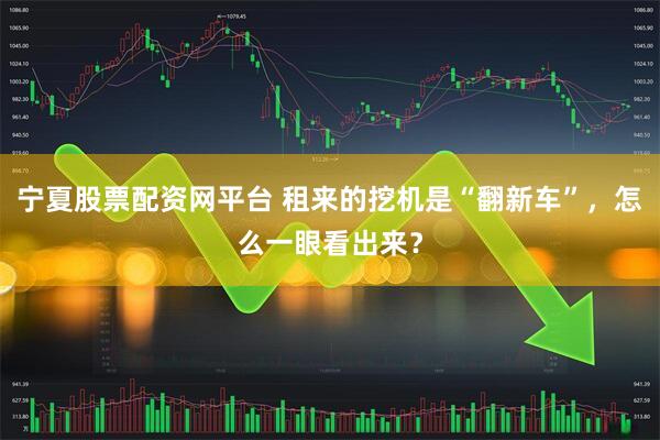 宁夏股票配资网平台 租来的挖机是“翻新车”，怎么一眼看出来？