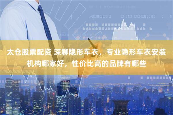 太仓股票配资 深聊隐形车衣，专业隐形车衣安装机构哪家好，性价比高的品牌有哪些
