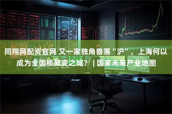 同翔网配资官网 又一家独角兽落“沪”，上海何以成为全国核聚变之城？ | 国家未来产业地图