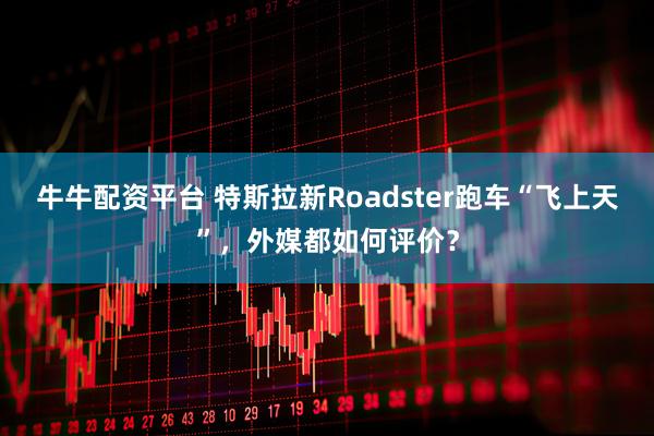 牛牛配资平台 特斯拉新Roadster跑车“飞上天”，外媒都如何评价？